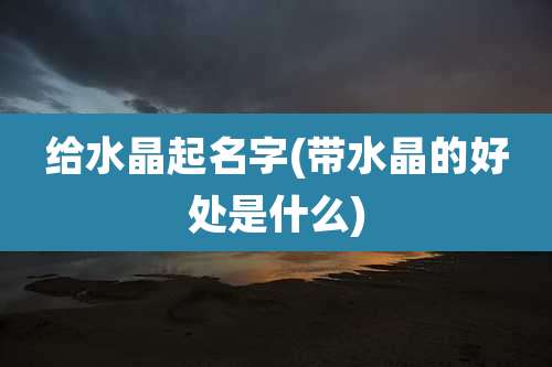 给水晶起名字(带水晶的好处是什么)