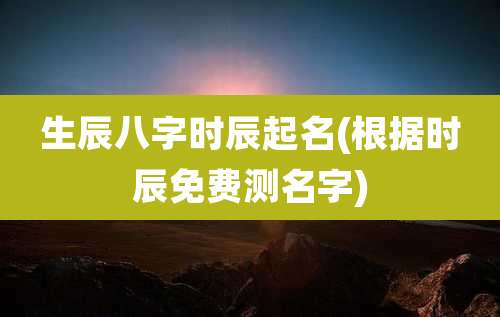 生辰八字时辰起名(根据时辰免费测名字)