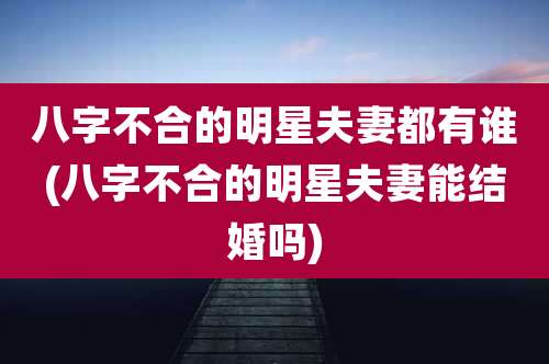 八字不合的明星夫妻都有谁(八字不合的明星夫妻能结婚吗)
