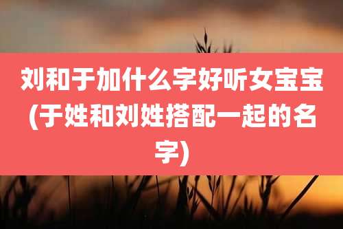 刘和于加什么字好听女宝宝(于姓和刘姓搭配一起的名字)