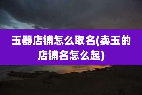 玉器店铺怎么取名(卖玉的店铺名怎么起)