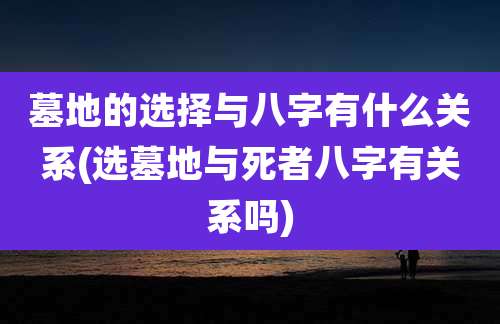 墓地的选择与八字有什么关系(选墓地与死者八字有关系吗)