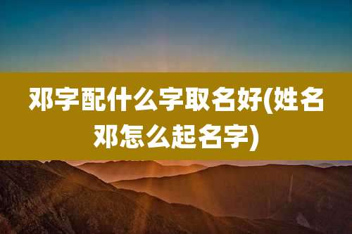 邓字配什么字取名好(姓名邓怎么起名字)