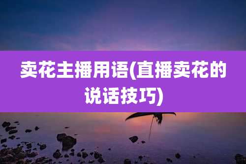 卖花主播用语(直播卖花的说话技巧)