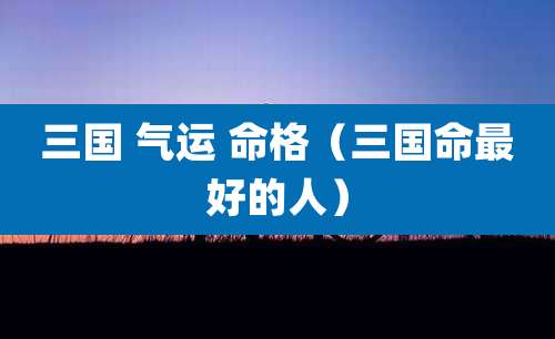 三国 气运 命格（三国命最好的人）