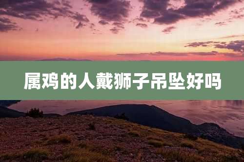 属鸡的人戴狮子吊坠好吗