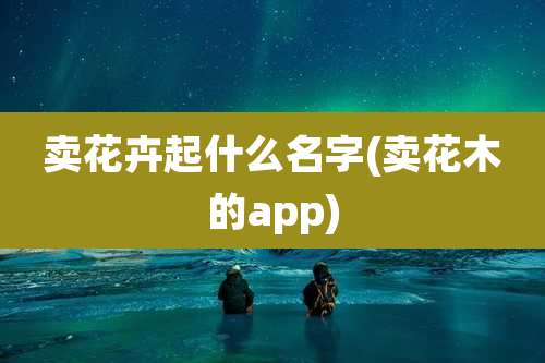 卖花卉起什么名字(卖花木的app)