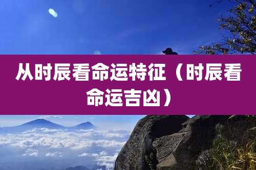 从时辰看命运特征（时辰看命运吉凶）