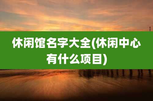 休闲馆名字大全(休闲中心有什么项目)