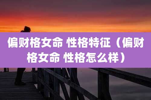 偏财格女命 性格特征(偏财格女命 性格怎么样)