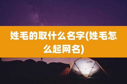 姓毛的取什么名字(姓毛怎么起网名)