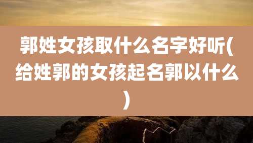 郭姓女孩取什么名字好听(给姓郭的女孩起名郭以什么)