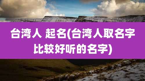 台湾人 起名(台湾人取名字比较好听的名字)