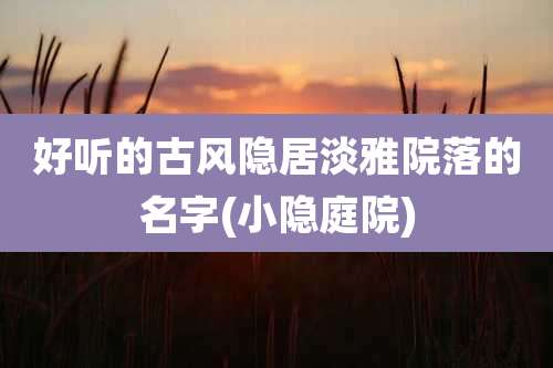 好听的古风隐居淡雅院落的名字(小隐庭院)