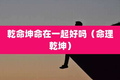 乾命坤命在一起好吗（命理乾坤）