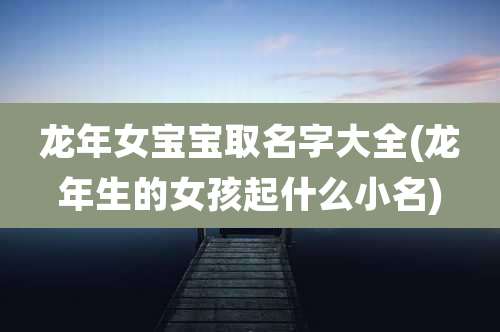 龙年女宝宝取名字大全(龙年生的女孩起什么小名)