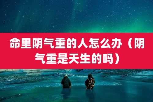 命里阴气重的人怎么办（阴气重是天生的吗）