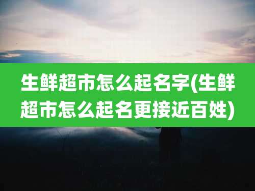 生鲜超市怎么起名字(生鲜超市怎么起名更接近百姓)