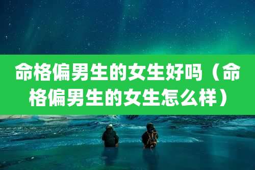 命格偏男生的女生好吗（命格偏男生的女生怎么样）