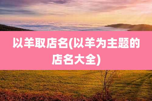 以羊取店名(以羊为主题的店名大全)