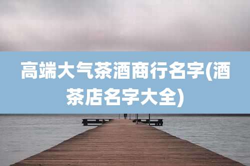 高端大气茶酒商行名字(酒茶店名字大全)