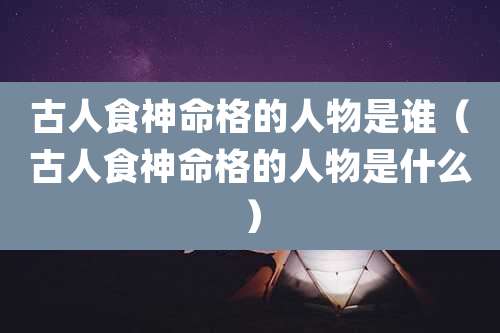 古人食神命格的人物是谁(古人食神命格的人物是什么)