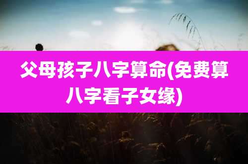 父母孩子八字算命(免费算八字看子女缘)