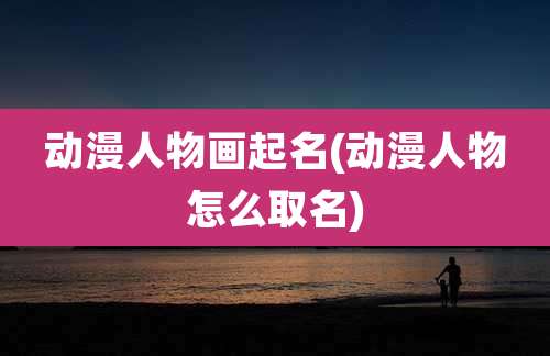 动漫人物画起名(动漫人物怎么取名)