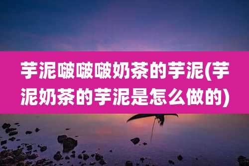 芋泥啵啵啵奶茶的芋泥(芋泥奶茶的芋泥是怎么做的)