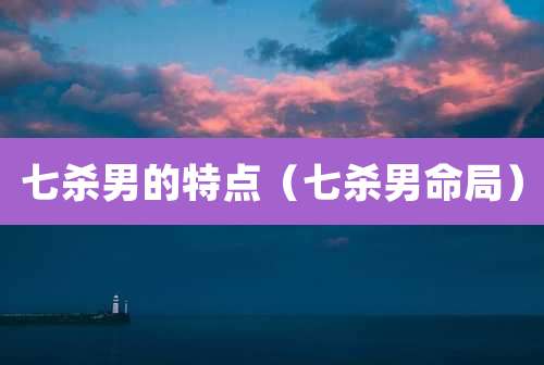 七杀男的特点（七杀男命局）