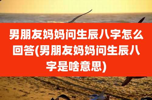 男朋友妈妈问生辰八字怎么回答(男朋友妈妈问生辰八字是啥意思)