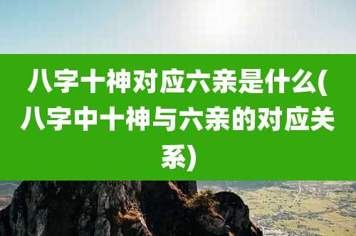 八字十神对应六亲是什么(八字中十神与六亲的对应关系)