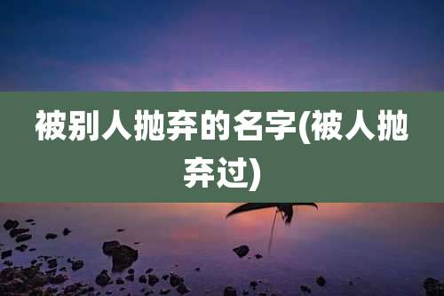 被别人抛弃的名字(被人抛弃过)