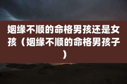 姻缘不顺的命格男孩还是女孩（姻缘不顺的命格男孩子）