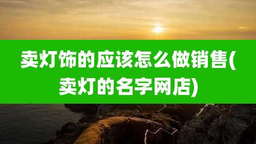 卖灯饰的应该怎么做销售(卖灯的名字网店)