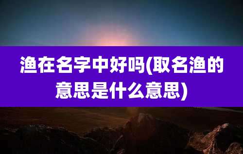 渔在名字中好吗(取名渔的意思是什么意思)