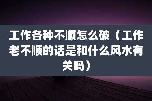 工作各种不顺怎么破（工作老不顺的话是和什么风水有关吗）