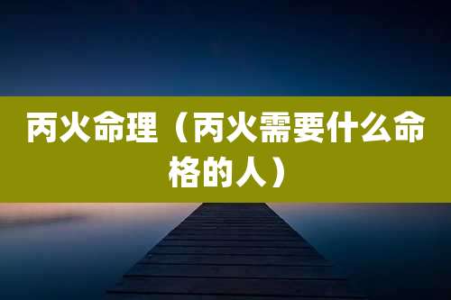 丙火命理（丙火需要什么命格的人）