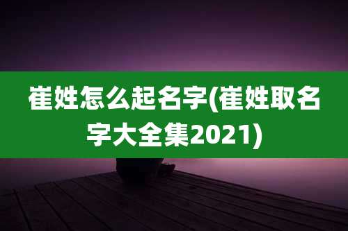 崔姓怎么起名字(崔姓取名字大全集2021)