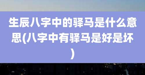 生辰八字中的驿马是什么意思(八字中有驿马是好是坏)
