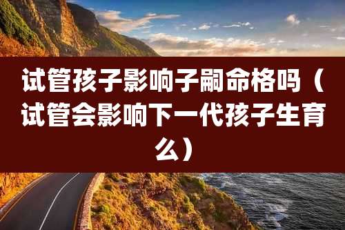 试管孩子影响子嗣命格吗（试管会影响下一代孩子生育么）
