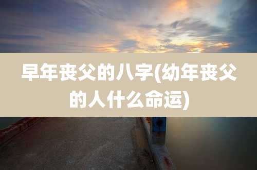 早年丧父的八字(幼年丧父的人什么命运)