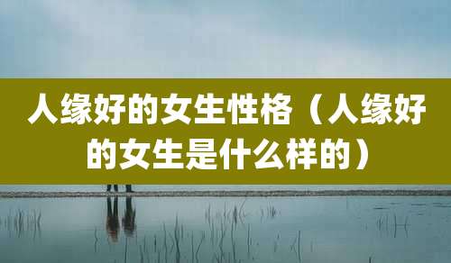 人缘好的女生性格（人缘好的女生是什么样的）