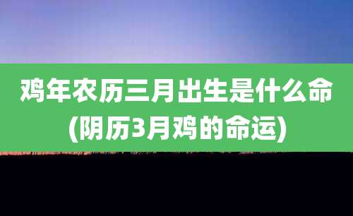鸡年农历三月出生是什么命(阴历3月鸡的命运)