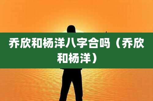 乔欣和杨洋八字合吗（乔欣和杨洋）