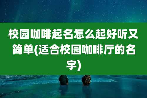 校园咖啡起名怎么起好听又简单(适合校园咖啡厅的名字)