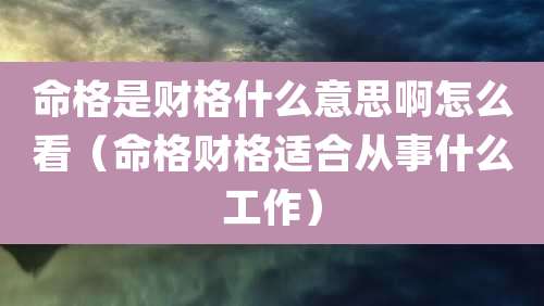 命格是财格什么意思啊怎么看(命格财格适合从事什么工作)