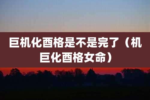 巨机化酉格是不是完了(机巨化酉格女命)