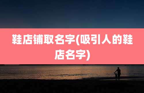 鞋店铺取名字(吸引人的鞋店名字)