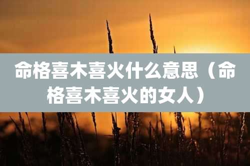 命格喜木喜火什么意思（命格喜木喜火的女人）